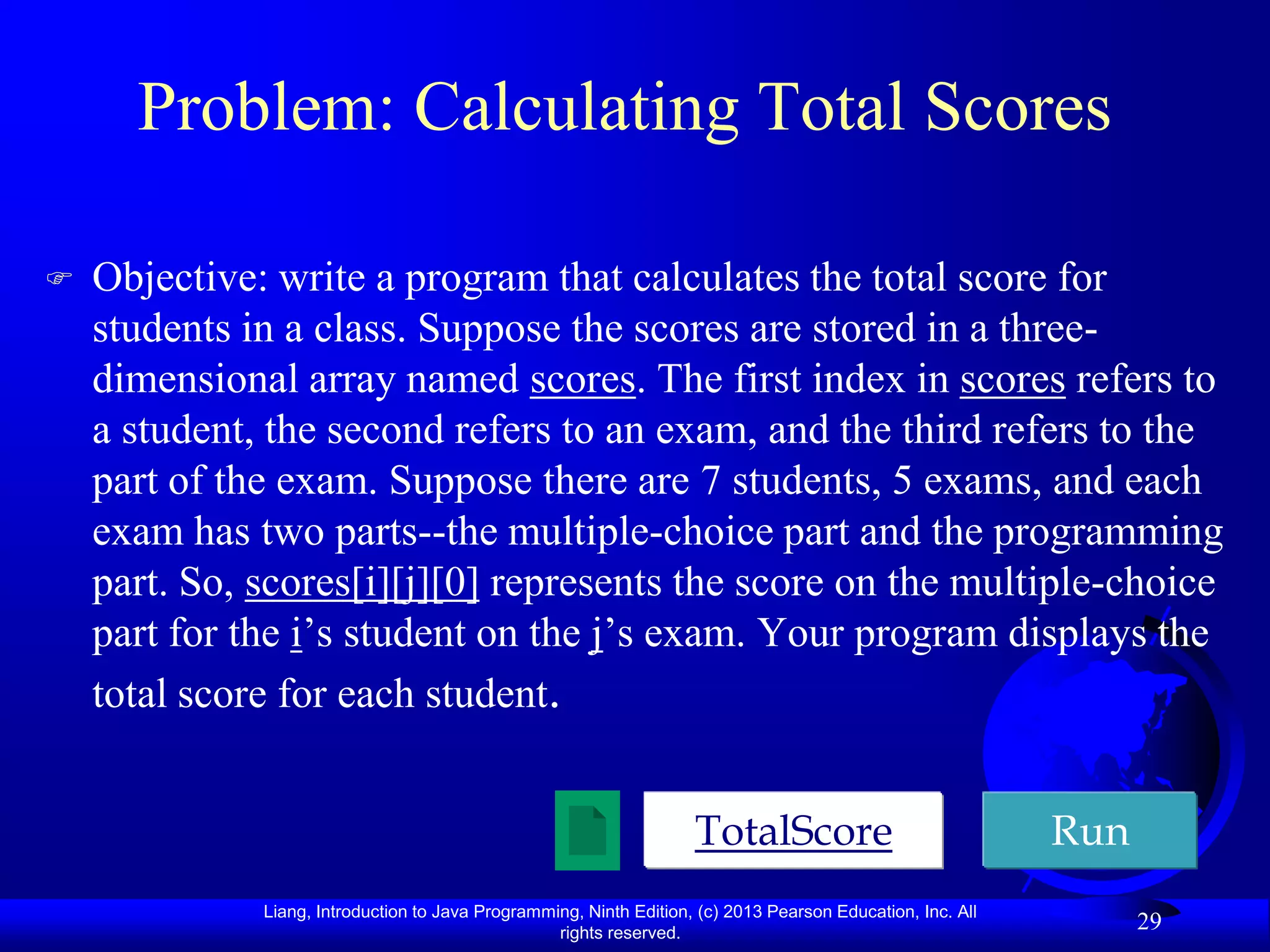 Problem: Calculating Total Scores

   Objective: write a program that calculates the total score for
    students in a class. Suppose the scores are stored in a three-
    dimensional array named scores. The first index in scores refers to
    a student, the second refers to an exam, and the third refers to the
    part of the exam. Suppose there are 7 students, 5 exams, and each
    exam has two parts--the multiple-choice part and the programming
    part. So, scores[i][j][0] represents the score on the multiple-choice
    part for the i’s student on the j’s exam. Your program displays the
    total score for each student.


                                                                     TotalScore                              Run
              Liang, Introduction to Java Programming, Ninth Edition, (c) 2013 Pearson Education, Inc. All
                                                   rights reserved.
                                                                                                                   29
 