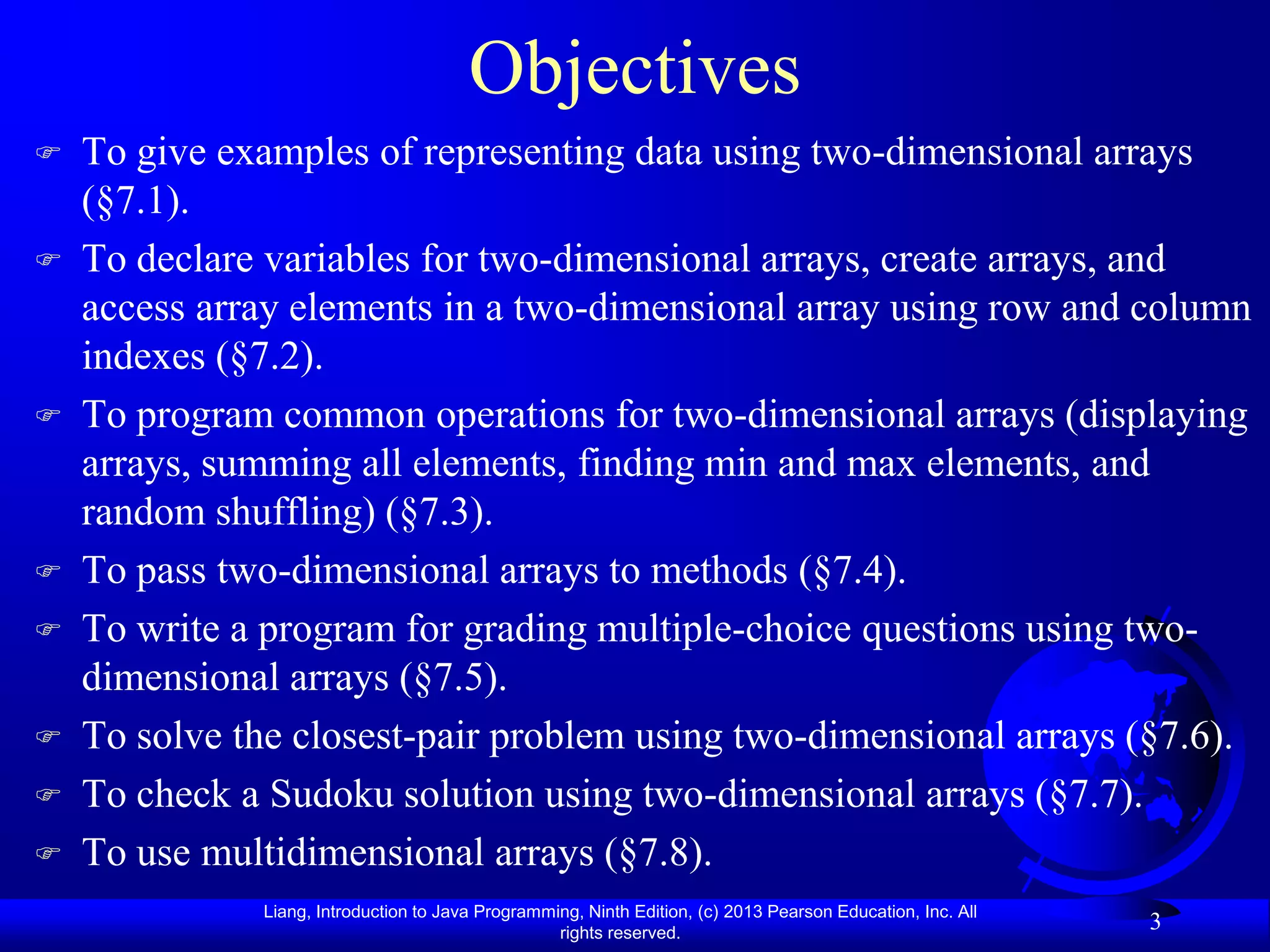 Objectives
   To give examples of representing data using two-dimensional arrays
    (§7.1).
   To declare variables for two-dimensional arrays, create arrays, and
    access array elements in a two-dimensional array using row and column
    indexes (§7.2).
   To program common operations for two-dimensional arrays (displaying
    arrays, summing all elements, finding min and max elements, and
    random shuffling) (§7.3).
   To pass two-dimensional arrays to methods (§7.4).
   To write a program for grading multiple-choice questions using two-
    dimensional arrays (§7.5).
   To solve the closest-pair problem using two-dimensional arrays (§7.6).
   To check a Sudoku solution using two-dimensional arrays (§7.7).
   To use multidimensional arrays (§7.8).
              Liang, Introduction to Java Programming, Ninth Edition, (c) 2013 Pearson Education, Inc. All
                                                   rights reserved.
                                                                                                             3
 