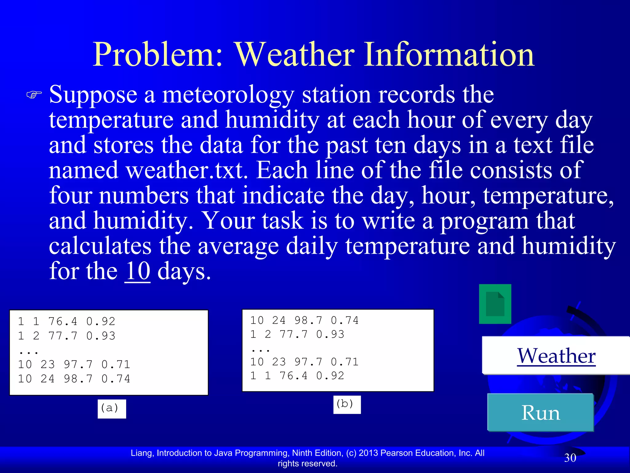 Problem: Weather Information
 Suppose    a meteorology station records the
    temperature and humidity at each hour of every day
    and stores the data for the past ten days in a text file
    named weather.txt. Each line of the file consists of
    four numbers that indicate the day, hour, temperature,
    and humidity. Your task is to write a program that
    calculates the average daily temperature and humidity
    for the 10 days.
1 1 76.4 0.92                                 10 24 98.7 0.74
1 2 77.7 0.93                                 1 2 77.7 0.93
...                                           ...
10 23 97.7 0.71                               10 23 97.7 0.71                                                  Weather
10 24 98.7 0.74                               1 1 76.4 0.92

                                                                    (b)
          (a)
                                                                                                               Run
                Liang, Introduction to Java Programming, Ninth Edition, (c) 2013 Pearson Education, Inc. All
                                                     rights reserved.
                                                                                                                     30
 