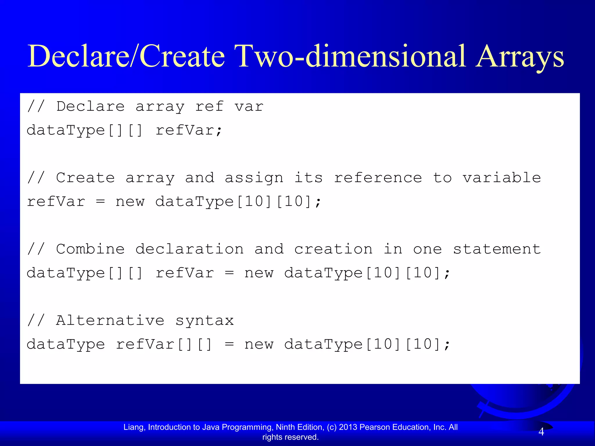 Declare/Create Two-dimensional Arrays
// Declare array ref var
dataType[][] refVar;

// Create array and assign its reference to variable
refVar = new dataType[10][10];

// Combine declaration and creation in one statement
dataType[][] refVar = new dataType[10][10];

// Alternative syntax
dataType refVar[][] = new dataType[10][10];



         Liang, Introduction to Java Programming, Ninth Edition, (c) 2013 Pearson Education, Inc. All
                                              rights reserved.
                                                                                                        4
 