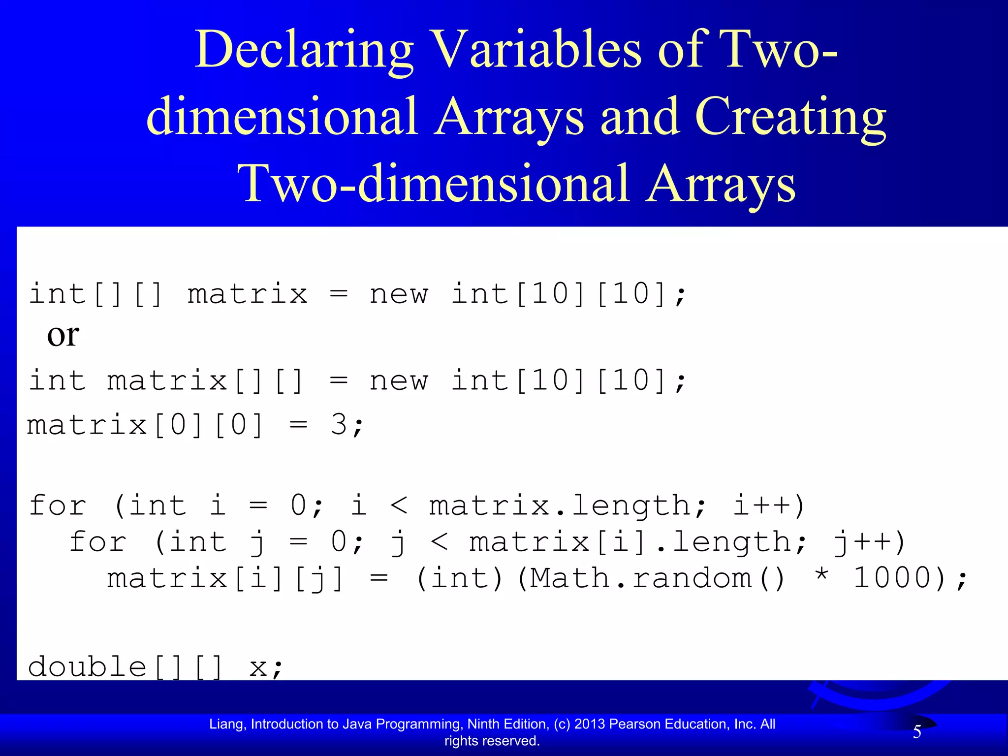 Declaring Variables of Two-
     dimensional Arrays and Creating
        Two-dimensional Arrays
int[][] matrix = new int[10][10];
or
int matrix[][] = new int[10][10];
matrix[0][0] = 3;

for (int i = 0; i < matrix.length; i++)
  for (int j = 0; j < matrix[i].length; j++)
    matrix[i][j] = (int)(Math.random() * 1000);

double[][] x;
         Liang, Introduction to Java Programming, Ninth Edition, (c) 2013 Pearson Education, Inc. All
                                              rights reserved.
                                                                                                        5
 