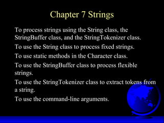 Chapter 7 Strings
To process strings using the String class, the
StringBuffer class, and the StringTokenizer class.
To use the String class to process fixed strings.
To use static methods in the Character class.
To use the StringBuffer class to process flexible
strings.
To use the StringTokenizer class to extract tokens from
a string.
To use the command-line arguments.
 