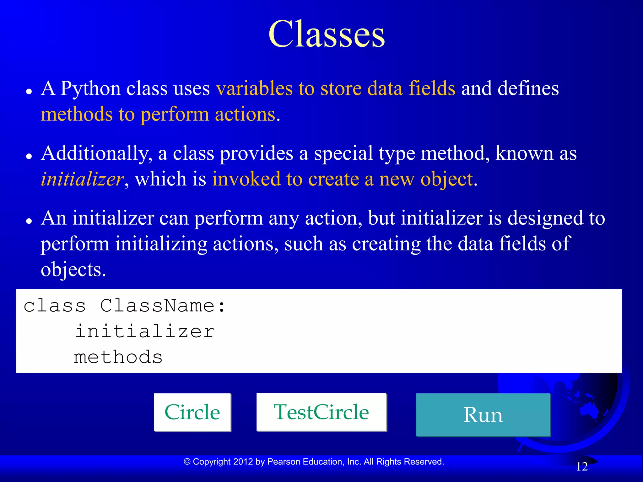 © Copyright 2012 by Pearson Education, Inc. All Rights Reserved.
12
Classes
 A Python class uses variables to store data fields and defines
methods to perform actions.
 Additionally, a class provides a special type method, known as
initializer, which is invoked to create a new object.
 An initializer can perform any action, but initializer is designed to
perform initializing actions, such as creating the data fields of
objects.
class ClassName:
initializer
methods
Circle TestCircle Run
 