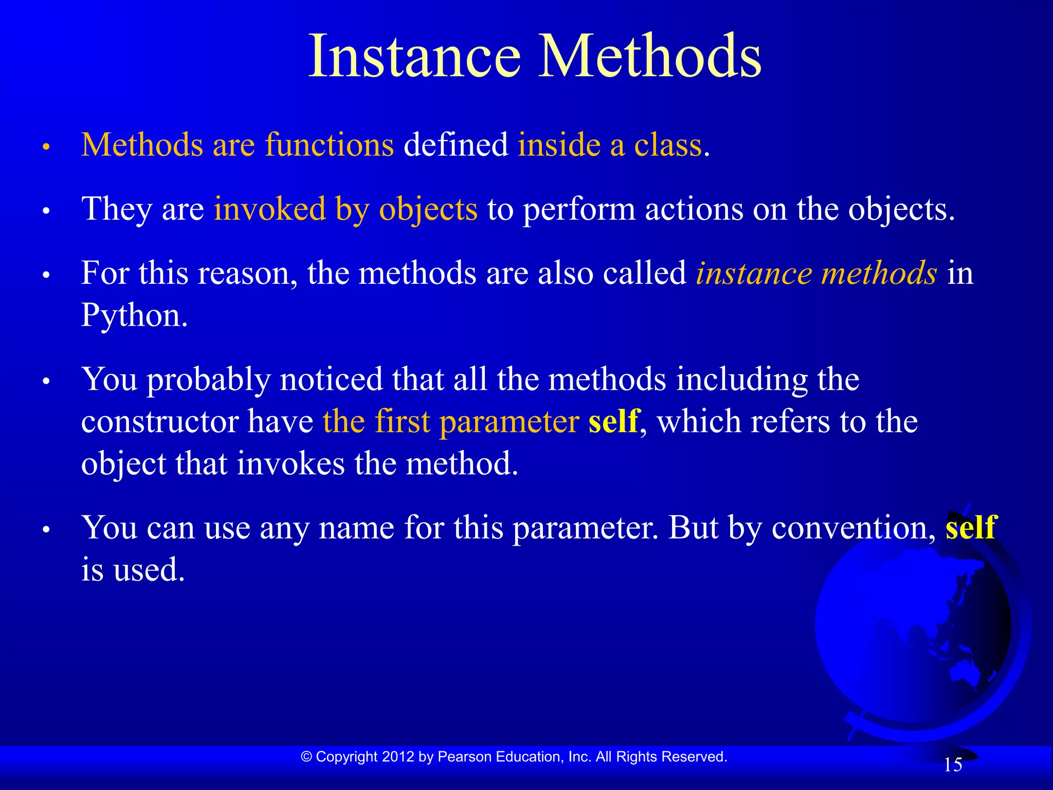© Copyright 2012 by Pearson Education, Inc. All Rights Reserved.
15
Instance Methods
• Methods are functions defined inside a class.
• They are invoked by objects to perform actions on the objects.
• For this reason, the methods are also called instance methods in
Python.
• You probably noticed that all the methods including the
constructor have the first parameter self, which refers to the
object that invokes the method.
• You can use any name for this parameter. But by convention, self
is used.
 
