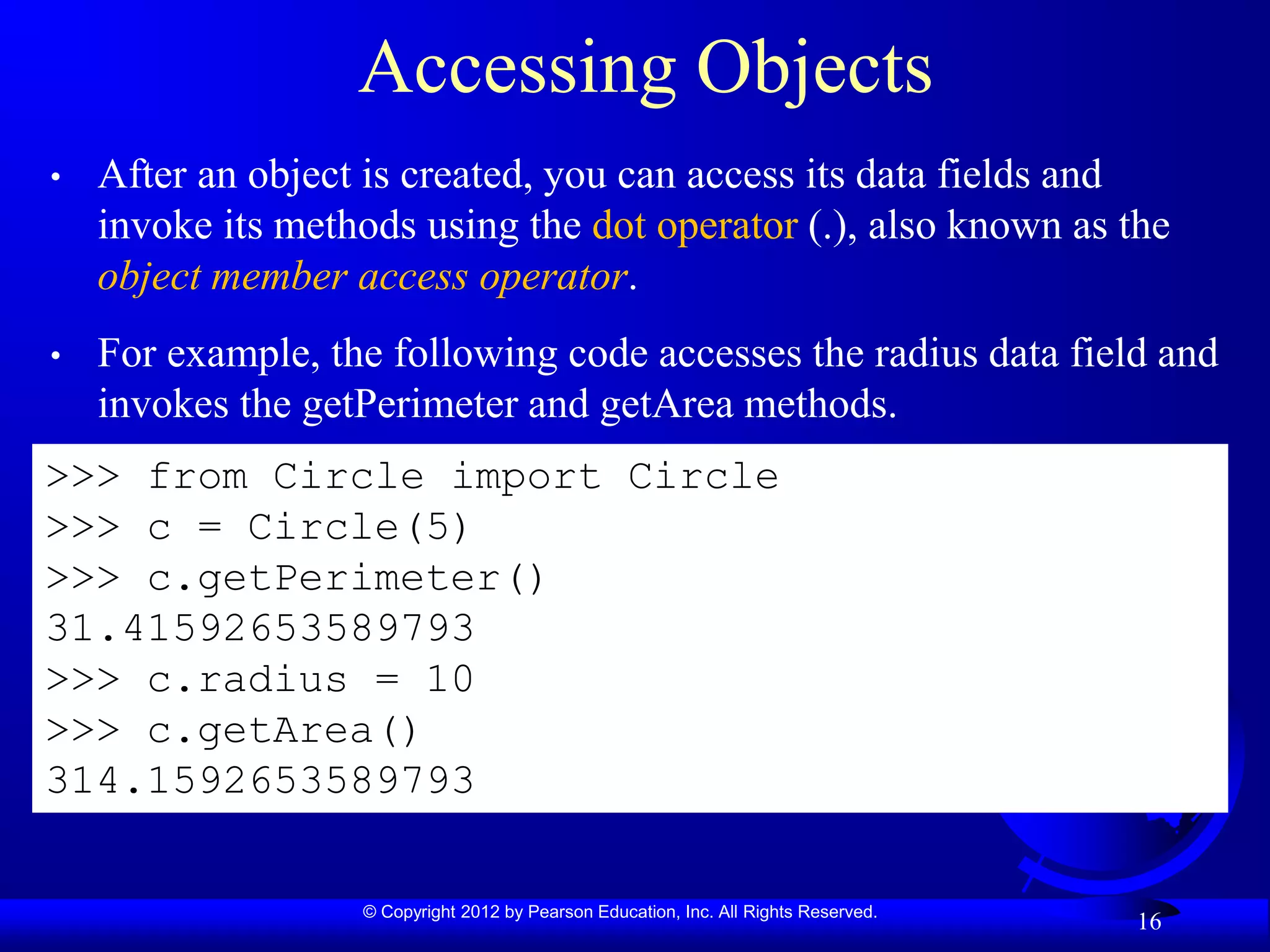 © Copyright 2012 by Pearson Education, Inc. All Rights Reserved.
16
Accessing Objects
• After an object is created, you can access its data fields and
invoke its methods using the dot operator (.), also known as the
object member access operator.
• For example, the following code accesses the radius data field and
invokes the getPerimeter and getArea methods.
>>> from Circle import Circle
>>> c = Circle(5)
>>> c.getPerimeter()
31.41592653589793
>>> c.radius = 10
>>> c.getArea()
314.1592653589793
 