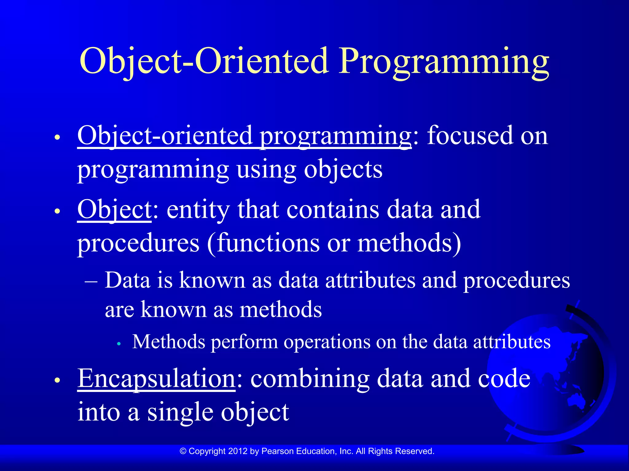 © Copyright 2012 by Pearson Education, Inc. All Rights Reserved.
Object-Oriented Programming
• Object-oriented programming: focused on
programming using objects
• Object: entity that contains data and
procedures (functions or methods)
– Data is known as data attributes and procedures
are known as methods
• Methods perform operations on the data attributes
• Encapsulation: combining data and code
into a single object
 