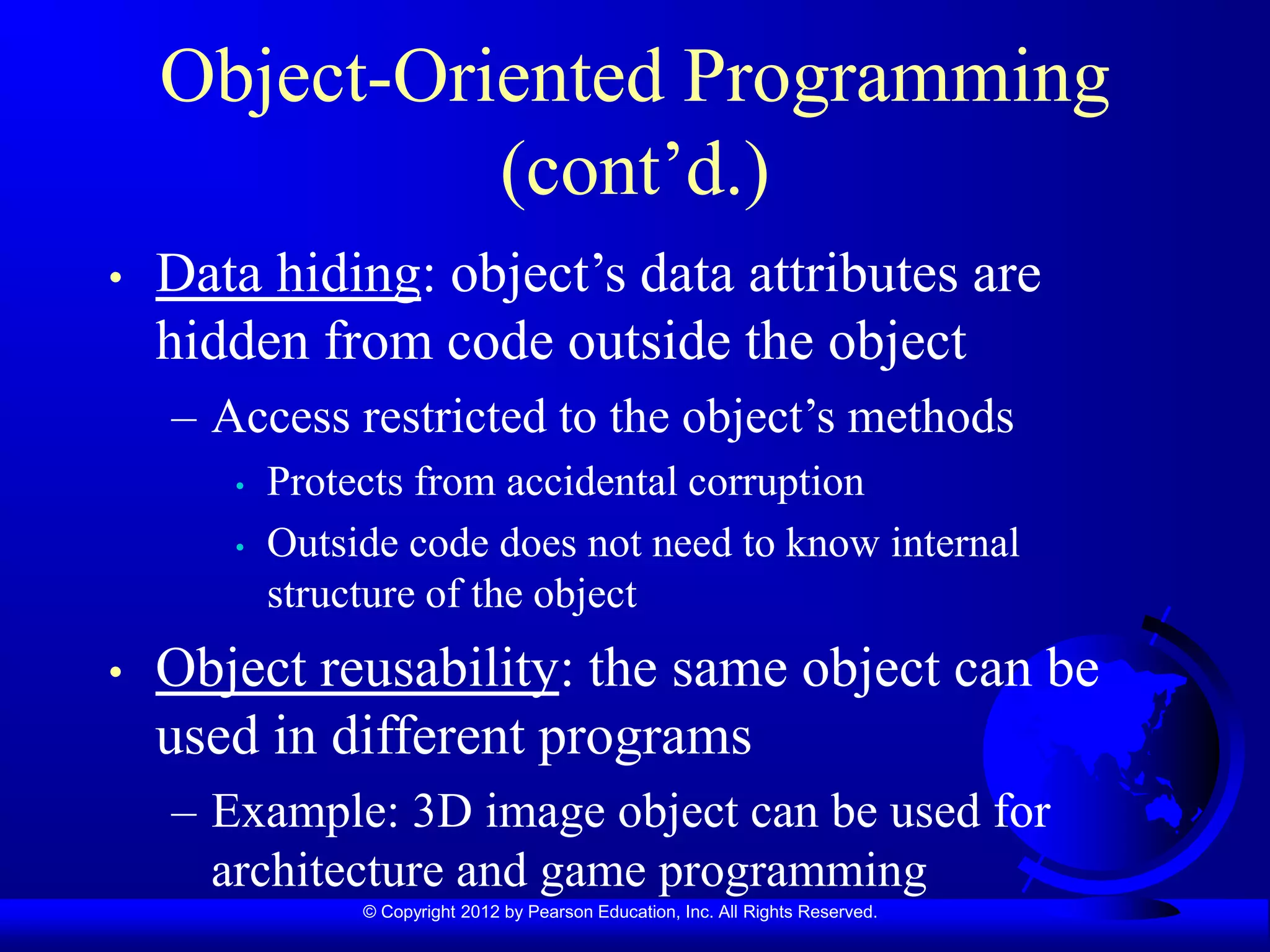 © Copyright 2012 by Pearson Education, Inc. All Rights Reserved.
Object-Oriented Programming
(cont’d.)
• Data hiding: object’s data attributes are
hidden from code outside the object
– Access restricted to the object’s methods
• Protects from accidental corruption
• Outside code does not need to know internal
structure of the object
• Object reusability: the same object can be
used in different programs
– Example: 3D image object can be used for
architecture and game programming
 
