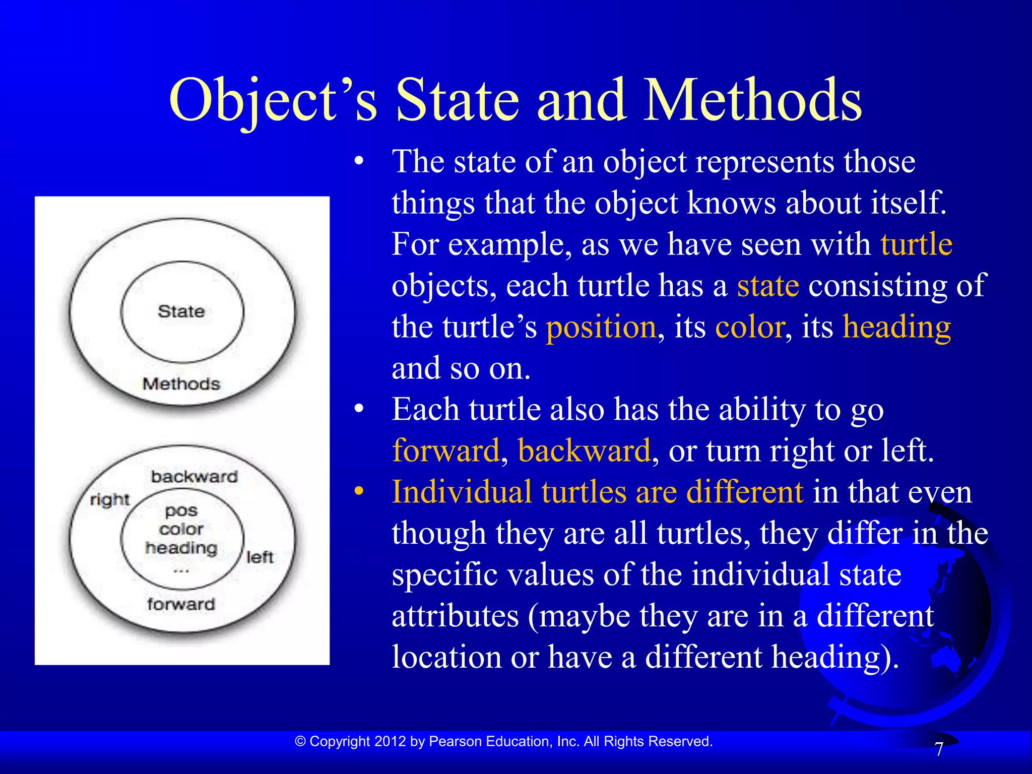 © Copyright 2012 by Pearson Education, Inc. All Rights Reserved.
Object’s State and Methods
7
• The state of an object represents those
things that the object knows about itself.
For example, as we have seen with turtle
objects, each turtle has a state consisting of
the turtle’s position, its color, its heading
and so on.
• Each turtle also has the ability to go
forward, backward, or turn right or left.
• Individual turtles are different in that even
though they are all turtles, they differ in the
specific values of the individual state
attributes (maybe they are in a different
location or have a different heading).
 