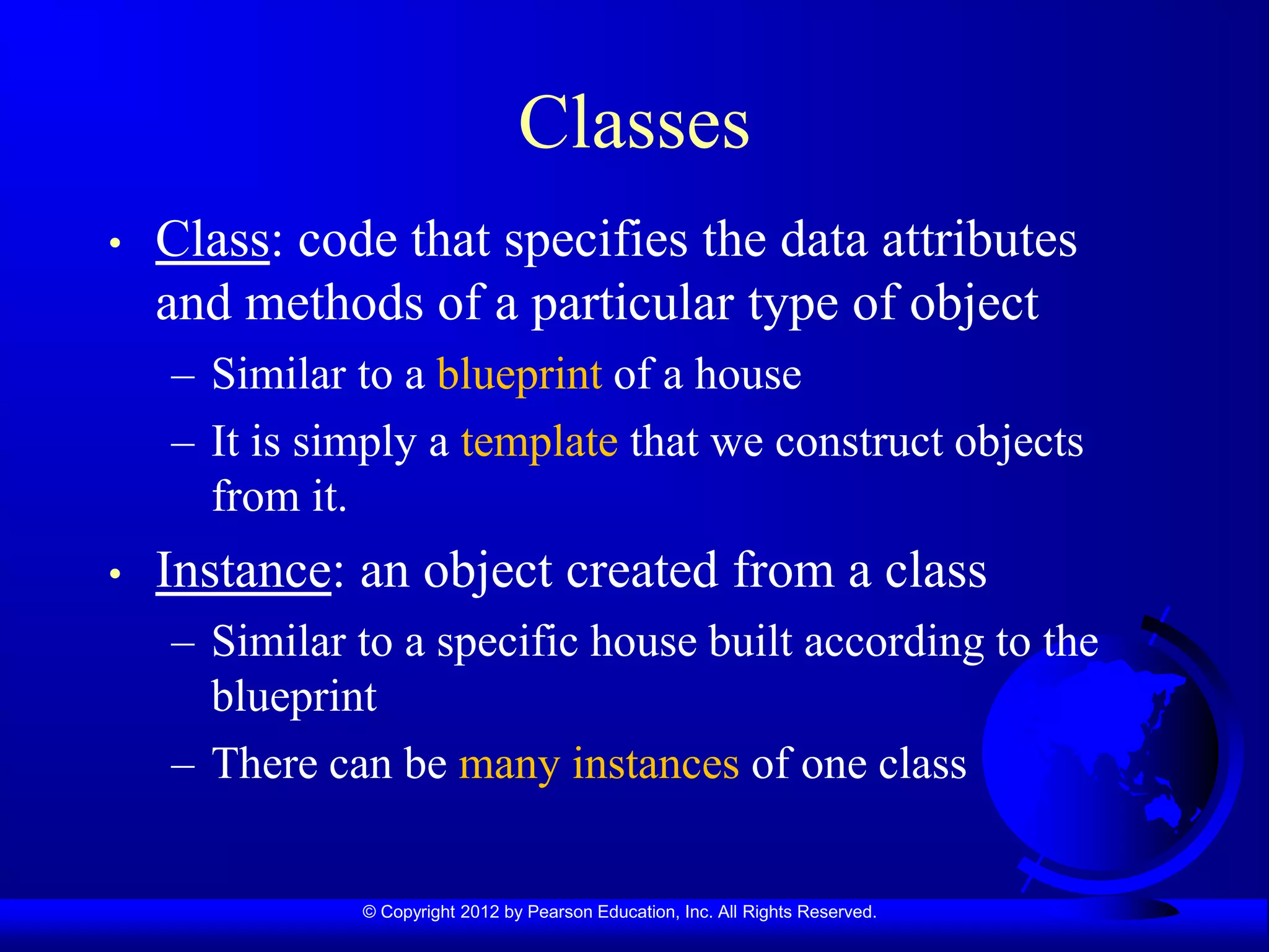 © Copyright 2012 by Pearson Education, Inc. All Rights Reserved.
Classes
• Class: code that specifies the data attributes
and methods of a particular type of object
– Similar to a blueprint of a house
– It is simply a template that we construct objects
from it.
• Instance: an object created from a class
– Similar to a specific house built according to the
blueprint
– There can be many instances of one class
 