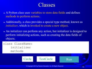 © Copyright 2012 by Pearson Education, Inc. All Rights Reserved.
12
Classes
 A Python class uses variables to store data fields and defines
methods to perform actions.
 Additionally, a class provides a special type method, known as
initializer, which is invoked to create a new object.
 An initializer can perform any action, but initializer is designed to
perform initializing actions, such as creating the data fields of
objects.
class ClassName:
initializer
methods
Circle TestCircle Run
 