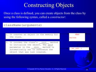 © Copyright 2012 by Pearson Education, Inc. All Rights Reserved.
13
Constructing Objects
Once a class is defined, you can create objects from the class by
using the following syntax, called a constructor:
className(arguments)
object
Data Fields:
__init__(self, …)
2. It invokes the class’s __init__ method
to initialize the object. The self
parameter in the __init__ method is
automatically set to reference the
object that was just created.
1. It creates an object in the memory for
the class.
 