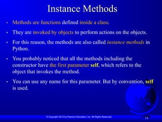 © Copyright 2012 by Pearson Education, Inc. All Rights Reserved.
15
Instance Methods
• Methods are functions defined inside a class.
• They are invoked by objects to perform actions on the objects.
• For this reason, the methods are also called instance methods in
Python.
• You probably noticed that all the methods including the
constructor have the first parameter self, which refers to the
object that invokes the method.
• You can use any name for this parameter. But by convention, self
is used.
 