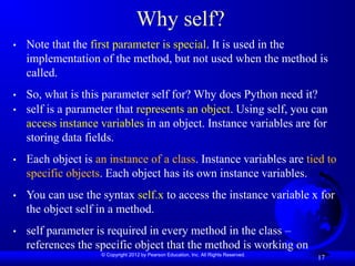 © Copyright 2012 by Pearson Education, Inc. All Rights Reserved.
17
Why self?
• Note that the first parameter is special. It is used in the
implementation of the method, but not used when the method is
called.
• So, what is this parameter self for? Why does Python need it?
• self is a parameter that represents an object. Using self, you can
access instance variables in an object. Instance variables are for
storing data fields.
• Each object is an instance of a class. Instance variables are tied to
specific objects. Each object has its own instance variables.
• You can use the syntax self.x to access the instance variable x for
the object self in a method.
• self parameter is required in every method in the class –
references the specific object that the method is working on
 
