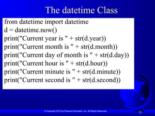 © Copyright 2012 by Pearson Education, Inc. All Rights Reserved.
23
The datetime Class
from datetime import datetime
d = datetime.now()
print("Current year is " + str(d.year))
print("Current month is " + str(d.month))
print("Current day of month is " + str(d.day))
print("Current hour is " + str(d.hour))
print("Current minute is " + str(d.minute))
print("Current second is " + str(d.second))
 