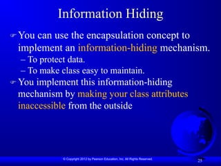 © Copyright 2012 by Pearson Education, Inc. All Rights Reserved.
25
Information Hiding
You can use the encapsulation concept to
implement an information-hiding mechanism.
– To protect data.
– To make class easy to maintain.
 You implement this information-hiding
mechanism by making your class attributes
inaccessible from the outside
 