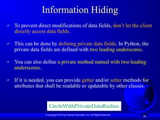 © Copyright 2012 by Pearson Education, Inc. All Rights Reserved.
26
Information Hiding
 To prevent direct modifications of data fields, don’t let the client
directly access data fields.
 This can be done by defining private data fields. In Python, the
private data fields are defined with two leading underscores.
 You can also define a private method named with two leading
underscores.
 If it is needed, you can provide getter and/or setter methods for
attributes that shall be readable or updatable by other classes.
CircleWithPrivateDataRadius
 