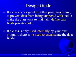 © Copyright 2012 by Pearson Education, Inc. All Rights Reserved.
28
Design Guide
 If a class is designed for other programs to use,
to prevent data from being tampered with and to
make the class easy to maintain, define data
fields private (hide).
 If a class is only used internally by your own
program, there is no need to encapsulate the data
fields.
 