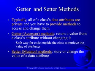 © Copyright 2012 by Pearson Education, Inc. All Rights Reserved.
Getter and Setter Methods
• Typically, all of a class’s data attributes are
private and you have to provide methods to
access and change them
• Getter (Accessor) methods: return a value from
a class’s attribute without changing it
– Safe way for code outside the class to retrieve the
value of attributes
• Setter (Mutator) methods: store or change the
value of a data attribute
 