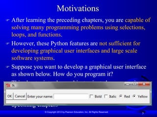© Copyright 2012 by Pearson Education, Inc. All Rights Reserved.
3
Motivations
 After learning the preceding chapters, you are capable of
solving many programming problems using selections,
loops, and functions.
 However, these Python features are not sufficient for
developing graphical user interfaces and large scale
software systems.
 Suppose you want to develop a graphical user interface
as shown below. How do you program it?
 This chapter introduces object-oriented programming,
which will build a foundation that enables you to
develop GUIs and large-scale software systems in the
upcoming chapters
 