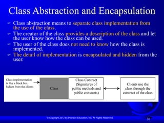 © Copyright 2012 by Pearson Education, Inc. All Rights Reserved.
30
Class Abstraction and Encapsulation
 Class abstraction means to separate class implementation from
the use of the class.
 The creator of the class provides a description of the class and let
the user know how the class can be used.
 The user of the class does not need to know how the class is
implemented.
 The detail of implementation is encapsulated and hidden from the
user.
Class Contract
(Signatures of
public methods and
public constants)
Class
Class implementation
is like a black box
hidden from the clients
Clients use the
class through the
contract of the class
 