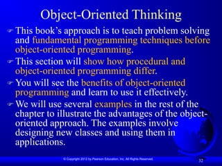 © Copyright 2012 by Pearson Education, Inc. All Rights Reserved.
32
Object-Oriented Thinking
 This book’s approach is to teach problem solving
and fundamental programming techniques before
object-oriented programming.
 This section will show how procedural and
object-oriented programming differ.
 You will see the benefits of object-oriented
programming and learn to use it effectively.
 We will use several examples in the rest of the
chapter to illustrate the advantages of the object-
oriented approach. The examples involve
designing new classes and using them in
applications.
 