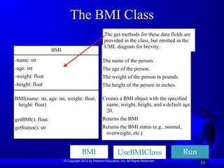© Copyright 2012 by Pearson Education, Inc. All Rights Reserved.
33
The BMI Class
BMI
-name: str
-age: int
-weight: float
-height: float
BMI(name: str, age: int, weight: float,
height: float)
getBMI(): float
getStatus(): str
The name of the person.
The age of the person.
The weight of the person in pounds.
The height of the person in inches.
Creates a BMI object with the specified
name, weight, height, and a default age
20.
Returns the BMI
Returns the BMI status (e.g., normal,
overweight, etc.)
The get methods for these data fields are
provided in the class, but omitted in the
UML diagram for brevity.
UseBMIClass Run
BMI
 