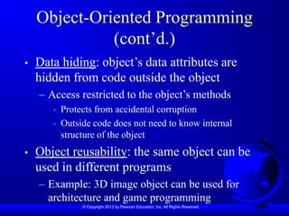 © Copyright 2012 by Pearson Education, Inc. All Rights Reserved.
Object-Oriented Programming
(cont’d.)
• Data hiding: object’s data attributes are
hidden from code outside the object
– Access restricted to the object’s methods
• Protects from accidental corruption
• Outside code does not need to know internal
structure of the object
• Object reusability: the same object can be
used in different programs
– Example: 3D image object can be used for
architecture and game programming
 