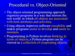 © Copyright 2012 by Pearson Education, Inc. All Rights Reserved.
37
Procedural vs. Object-Oriented
 The object-oriented programming approach
organizes programs in a way that mirrors the
real world, in which all objects are associated
with both attributes and activities.
 Using objects improves software reusability and
makes programs easier to develop and easier to
maintain.
 Programming in Python involves thinking in
terms of objects; a Python program can be
viewed as a collection of cooperating objects.
 