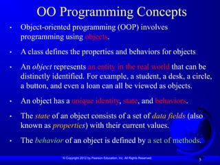 © Copyright 2012 by Pearson Education, Inc. All Rights Reserved.
5
OO Programming Concepts
• Object-oriented programming (OOP) involves
programming using objects.
• A class defines the properties and behaviors for objects
• An object represents an entity in the real world that can be
distinctly identified. For example, a student, a desk, a circle,
a button, and even a loan can all be viewed as objects.
• An object has a unique identity, state, and behaviors.
• The state of an object consists of a set of data fields (also
known as properties) with their current values.
• The behavior of an object is defined by a set of methods.
 