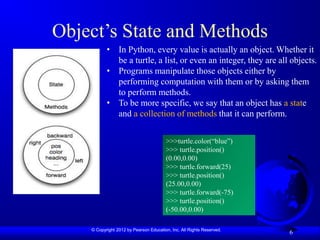 © Copyright 2012 by Pearson Education, Inc. All Rights Reserved.
Object’s State and Methods
6
• In Python, every value is actually an object. Whether it
be a turtle, a list, or even an integer, they are all objects.
• Programs manipulate those objects either by
performing computation with them or by asking them
to perform methods.
• To be more specific, we say that an object has a state
and a collection of methods that it can perform.
>>>turtle.color(“blue”)
>>> turtle.position()
(0.00,0.00)
>>> turtle.forward(25)
>>> turtle.position()
(25.00,0.00)
>>> turtle.forward(-75)
>>> turtle.position()
(-50.00,0.00)
 