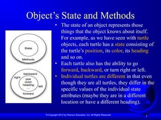 © Copyright 2012 by Pearson Education, Inc. All Rights Reserved.
Object’s State and Methods
7
• The state of an object represents those
things that the object knows about itself.
For example, as we have seen with turtle
objects, each turtle has a state consisting of
the turtle’s position, its color, its heading
and so on.
• Each turtle also has the ability to go
forward, backward, or turn right or left.
• Individual turtles are different in that even
though they are all turtles, they differ in the
specific values of the individual state
attributes (maybe they are in a different
location or have a different heading).
 