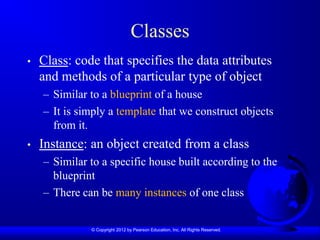© Copyright 2012 by Pearson Education, Inc. All Rights Reserved.
Classes
• Class: code that specifies the data attributes
and methods of a particular type of object
– Similar to a blueprint of a house
– It is simply a template that we construct objects
from it.
• Instance: an object created from a class
– Similar to a specific house built according to the
blueprint
– There can be many instances of one class
 