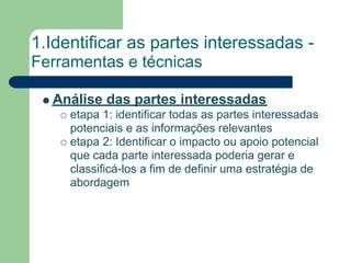 1.Identificar as partes interessadas -
Ferramentas e técnicas

  Análise das partes interessadas
     etapa 1: identificar todas as partes interessadas
     potenciais e as informações relevantes
     etapa 2: Identificar o impacto ou apoio potencial
     que cada parte interessada poderia gerar e
     classificá-los a fim de definir uma estratégia de
     abordagem
 