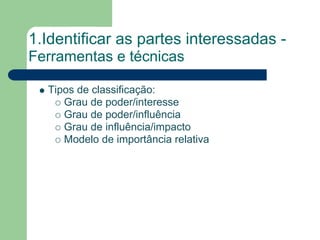 1.Identificar as partes interessadas -
Ferramentas e técnicas

  Tipos de classificação:
     Grau de poder/interesse
     Grau de poder/influência
     Grau de influência/impacto
     Modelo de importância relativa
 