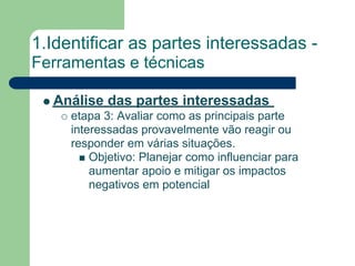 1.Identificar as partes interessadas -
Ferramentas e técnicas

  Análise das partes interessadas
     etapa 3: Avaliar como as principais parte
     interessadas provavelmente vão reagir ou
     responder em várias situações.
         Objetivo: Planejar como influenciar para
         aumentar apoio e mitigar os impactos
         negativos em potencial
 
