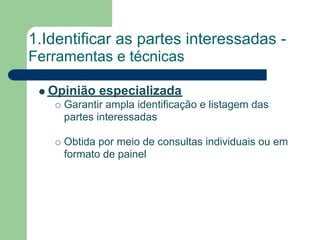 1.Identificar as partes interessadas -
Ferramentas e técnicas

  Opinião especializada
     Garantir ampla identificação e listagem das
     partes interessadas

     Obtida por meio de consultas individuais ou em
     formato de painel
 