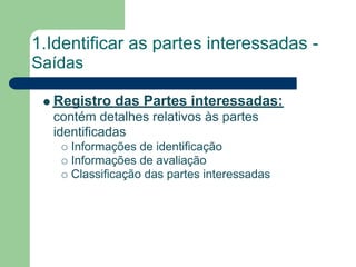 1.Identificar as partes interessadas -
Saídas

  Registro das Partes interessadas:
  contém detalhes relativos às partes
  identificadas
     Informações de identificação
     Informações de avaliação
     Classificação das partes interessadas
 