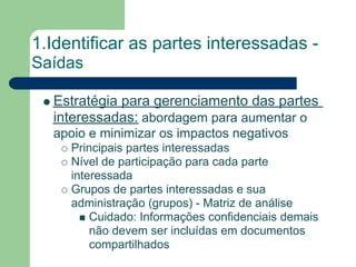 1.Identificar as partes interessadas -
Saídas

  Estratégia para gerenciamento das partes
  interessadas: abordagem para aumentar o
  apoio e minimizar os impactos negativos
     Principais partes interessadas
     Nível de participação para cada parte
     interessada
     Grupos de partes interessadas e sua
     administração (grupos) - Matriz de análise
         Cuidado: Informações confidenciais demais
         não devem ser incluídas em documentos
         compartilhados
 