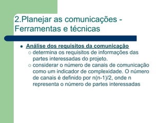 2.Planejar as comunicações -
Ferramentas e técnicas
   Análise dos requisitos da comunicação
     determina os requisitos de informações das
     partes interessadas do projeto.
     considerar o número de canais de comunicação
     como um indicador de complexidade. O número
     de canais é definido por n(n-1)/2, onde n
     representa o número de partes interessadas
 