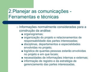 2.Planejar as comunicações -
Ferramentas e técnicas
    Informações normalmente consideradas para a
    construção da análise:
       organogramas;
       organização do projeto e relacionamentos de
       responsabilidade das partes interessadas;
       disciplinas, departamentos e especialidades
       envolvidas no projeto;
       logística de quantas pessoas estarão envolvidas
       no projeto e em que locais;
       necessidades de informações internas e externas;
       informação de registro e da estratégia de
       gerenciamento das partes interessadas.
 
