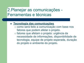 2.Planejar as comunicações -
Ferramentas e técnicas
   Tecnologia das comunicações
     como será feito a comunicação com base nos
     fatores que podem afetar o projeto.
     fatores que afetam o projeto: urgência da
     necessidade de informações, disponibilidade de
     tecnologia, equipe de projeto esperada, duração
     do projeto e ambiente do projeto.
 