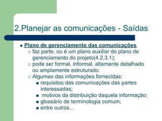 2.Planejar as comunicações - Saídas
  Plano de gerenciamento das comunicações
     faz parte, ou é um plano auxiliar do plano de
     gerenciamento do projeto(4.2.3.1);
     pode ser formal, informal, altamente detalhado
     ou amplamente estruturado.
     Algumas das informações fornecidas:
         requisitos das comunicações das partes
         interessadas;
          motivos da distribuição daquela informação;
         glossário de terminologia comum;
         entre outros...
 