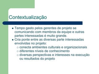 Contextualização

  Tempo gasto pelos gerentes de projeto se
  comunicando com membros da equipe e outras
  partes interessadas é muito grande.
  Cria ponte entre as diversas parte interessadas
  envolvidas no projeto:
     conecta ambientes culturais e organizacionais
     diferentes níveis de conhecimento
     diversas perspectivas e interesses na execução
     ou resultados do projeto
 