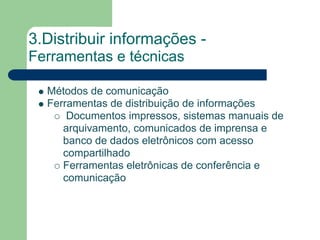 3.Distribuir informações -
Ferramentas e técnicas

  Métodos de comunicação
  Ferramentas de distribuição de informações
      Documentos impressos, sistemas manuais de
     arquivamento, comunicados de imprensa e
     banco de dados eletrônicos com acesso
     compartilhado
     Ferramentas eletrônicas de conferência e
     comunicação
 