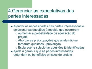 4.Gerenciar as expectativas das
partes interessadas

  Atender às necessidades das partes interessadas e
  solucionar as questões à medida que ocorrerem
     aumentar a probabilidade de aceitação do
     projeto
     Abordar as preocupações que ainda não se
     tornaram questões - prevenção
     Esclarecer e solucionar questões já identificadas
  Ajuda a garantir que as partes interessadas
  entendam os benefícios e riscos do projeto
 