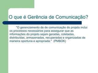 O que é Gerência de Comunicação?
      "O gerenciamento de de comunicação do projeto inclui
os processos necessários para assegurar que as
informações do projeto sejam geradas, coletadas,
distribuídas, armazenadas, recuperadas e organizadas de
maneira oportuna e apropriada." (PMBOK)
 