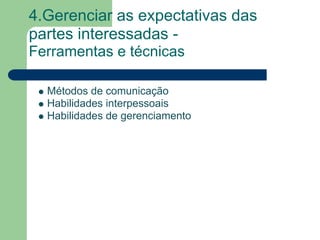 4.Gerenciar as expectativas das
partes interessadas -
Ferramentas e técnicas

  Métodos de comunicação
  Habilidades interpessoais
  Habilidades de gerenciamento
 