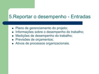 5.Reportar o desempenho - Entradas

  Plano de gerenciamento do projeto;
  Informações sobre o desempenho do trabalho;
  Medições de desempenho do trabalho;
  Previsões de orçamentos;
  Ativos de processos organizacionais.
 