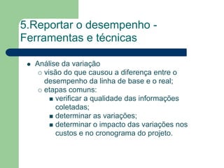 5.Reportar o desempenho -
Ferramentas e técnicas

  Análise da variação
    visão do que causou a diferença entre o
    desempenho da linha de base e o real;
    etapas comuns:
        verificar a qualidade das informações
        coletadas;
        determinar as variações;
        determinar o impacto das variações nos
        custos e no cronograma do projeto.
 
