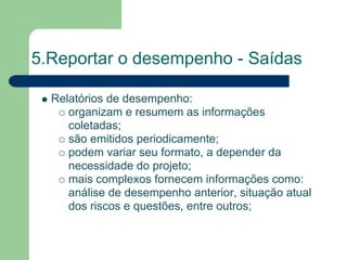 5.Reportar o desempenho - Saídas

  Relatórios de desempenho:
     organizam e resumem as informações
     coletadas;
     são emitidos periodicamente;
     podem variar seu formato, a depender da
     necessidade do projeto;
     mais complexos fornecem informações como:
     análise de desempenho anterior, situação atual
     dos riscos e questões, entre outros;
 